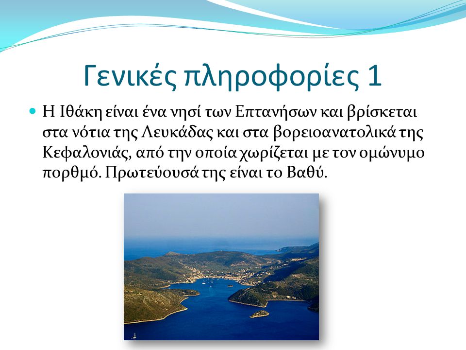 Γενικές πληροφορίες 1 Η Ιθάκη είναι ένα νησί των Επτανήσων και βρίσκεται στα νότια της Λευκάδας και στα βορειοανατολικά της Κεφαλονιάς, από την οποία χωρίζεται με τον ομώνυμο πορθμό.