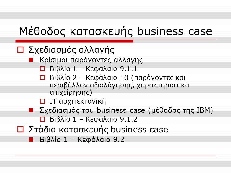 Μέθοδος κατασκευής business case  Σχεδιασμός αλλαγής Κρίσιμοι παράγοντες αλλαγής  Βιβλίο 1 – Κεφάλαιο  Βιβλίο 2 – Κεφάλαιο 10 (παράγοντες και περιβάλλον αξιολόγησης, χαρακτηριστικά επιχείρησης)  IT αρχιτεκτονική Σχεδιασμός του business case (μέθοδος της IBM)  Βιβλίο 1 – Κεφάλαιο  Στάδια κατασκευής business case Βιβλίο 1 – Κεφάλαιο 9.2