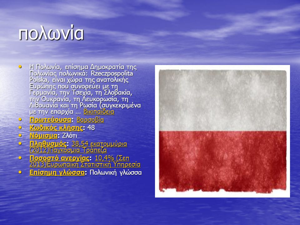 πολωνία Η Πολωνία, επίσημα Δημοκρατία της Πολωνίας πολωνικά: Rzeczpospolita Polska, είναι χώρα της ανατολικής Ευρώπης που συνορεύει με τη Γερμανία, την Τσεχία, τη Σλοβακία, την Ουκρανία, τη Λευκορωσία, τη Λιθουανία και τη Ρωσία (συγκεκριμένα με την επαρχία...