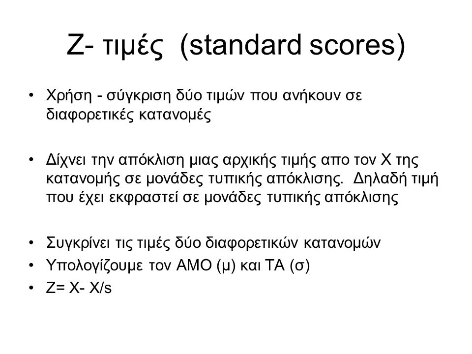 Ζ- τιμές (standard scores) Χρήση - σύγκριση δύο τιμών που ανήκουν σε διαφορετικές κατανομές Δίχνει την απόκλιση μιας αρχικής τιμής απο τον Χ της κατανομής σε μονάδες τυπικής απόκλισης.