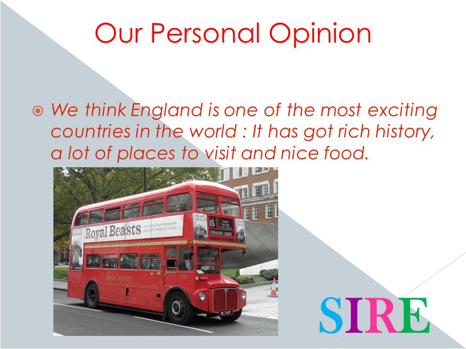 Our Personal Opinion  We think England is one of the most exciting countries in the world : It has got rich history, a lot of places to visit and nice food.