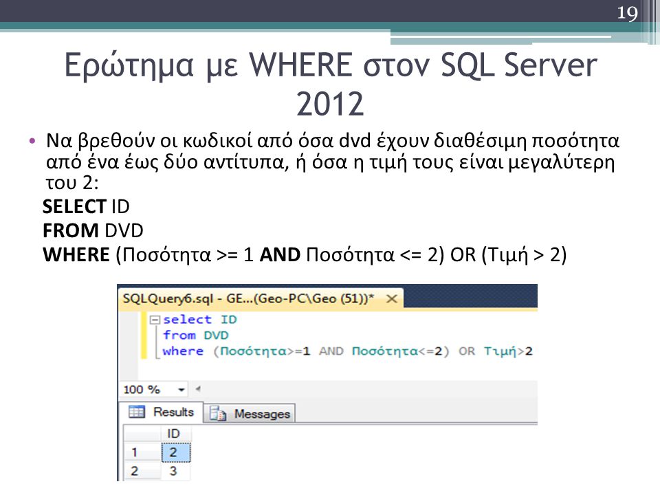 Ερώτημα με WHERE στον SQL Server 2012 Να βρεθούν οι κωδικοί από όσα dvd έχουν διαθέσιμη ποσότητα από ένα έως δύο αντίτυπα, ή όσα η τιμή τους είναι μεγαλύτερη του 2: SELECT ID FROM DVD WHERE (Ποσότητα >= 1 AND Ποσότητα 2) 19
