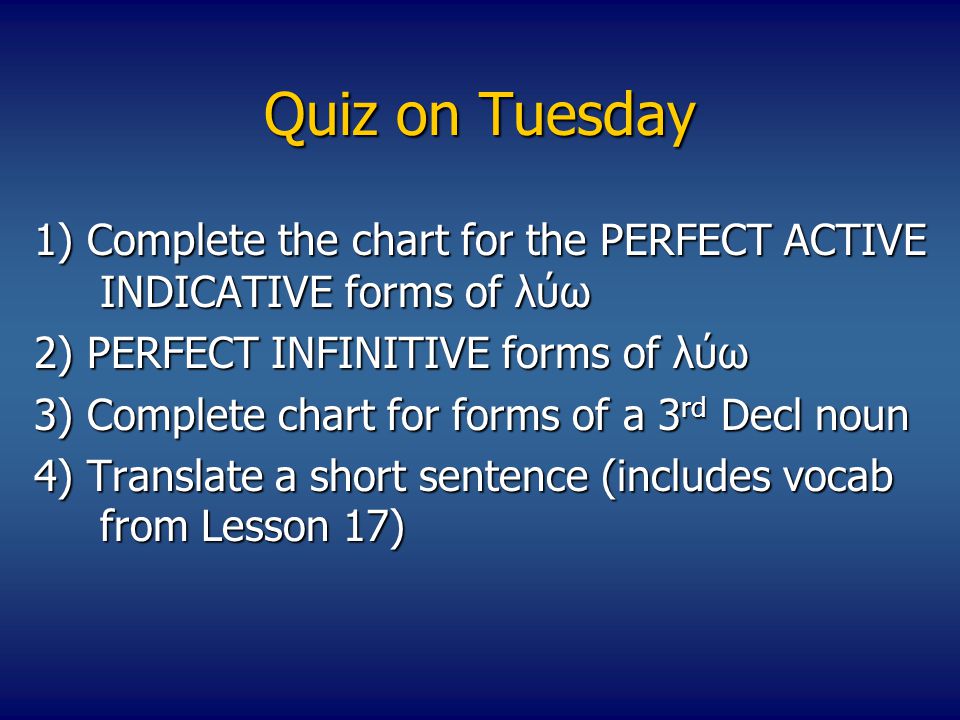Quiz on Tuesday 1) Complete the chart for the PERFECT ACTIVE INDICATIVE forms of λύω 2) PERFECT INFINITIVE forms of λύω 3) Complete chart for forms of a 3 rd Decl noun 4) Translate a short sentence (includes vocab from Lesson 17)