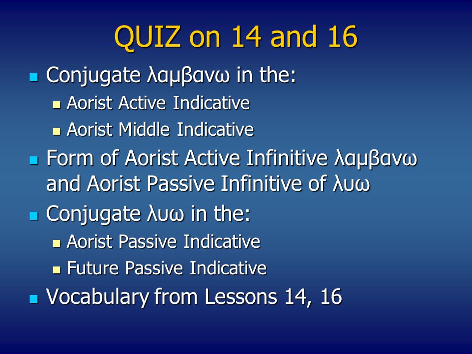 QUIZ on 14 and 16 Conjugate λαμβανω in the: Conjugate λαμβανω in the: Aorist Active Indicative Aorist Active Indicative Aorist Middle Indicative Aorist Middle Indicative Form of Aorist Active Infinitive λαμβανω and Aorist Passive Infinitive of λυω Form of Aorist Active Infinitive λαμβανω and Aorist Passive Infinitive of λυω Conjugate λυω in the: Conjugate λυω in the: Aorist Passive Indicative Aorist Passive Indicative Future Passive Indicative Future Passive Indicative Vocabulary from Lessons 14, 16 Vocabulary from Lessons 14, 16