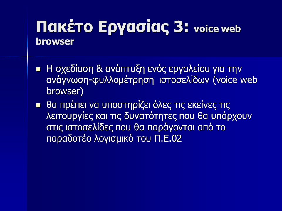 Πακέτο Εργασίας 3: voice web browser Η σχεδίαση & ανάπτυξη ενός εργαλείου για την ανάγνωση-φυλλομέτρηση ιστοσελίδων (voice web browser) Η σχεδίαση & ανάπτυξη ενός εργαλείου για την ανάγνωση-φυλλομέτρηση ιστοσελίδων (voice web browser) θα πρέπει να υποστηρίζει όλες τις εκείνες τις λειτουργίες και τις δυνατότητες που θα υπάρχουν στις ιστοσελίδες που θα παράγονται από το παραδοτέο λογισμικό του Π.Ε.02 θα πρέπει να υποστηρίζει όλες τις εκείνες τις λειτουργίες και τις δυνατότητες που θα υπάρχουν στις ιστοσελίδες που θα παράγονται από το παραδοτέο λογισμικό του Π.Ε.02