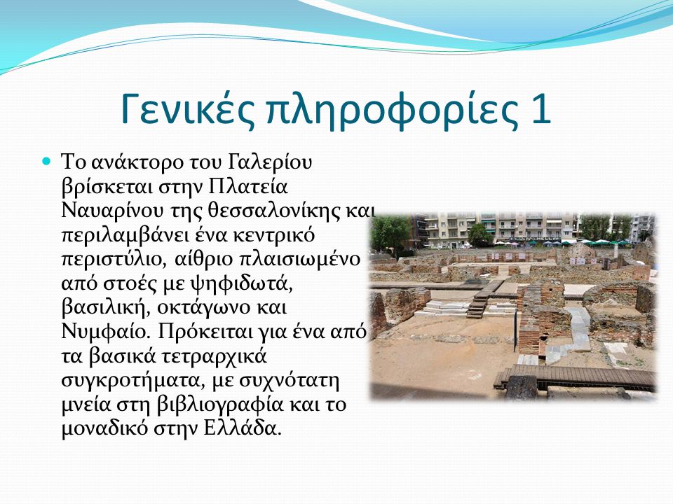 Γενικές πληροφορίες 1 Tο ανάκτορο του Γαλερίου βρίσκεται στην Πλατεία Ναυαρίνου της θεσσαλονίκης και περιλαμβάνει ένα κεντρικό περιστύλιο, αίθριο πλαισιωμένο από στοές με ψηφιδωτά, βασιλική, οκτάγωνο και Νυμφαίο.