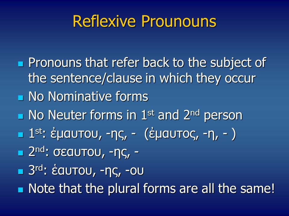 Reflexive Prounouns Pronouns that refer back to the subject of the sentence/clause in which they occur Pronouns that refer back to the subject of the sentence/clause in which they occur No Nominative forms No Nominative forms No Neuter forms in 1 st and 2 nd person No Neuter forms in 1 st and 2 nd person 1 st : ἐμαυτου, -ης, - (ἐμαυτος, -η, - ) 1 st : ἐμαυτου, -ης, - (ἐμαυτος, -η, - ) 2 nd : σεαυτου, -ης, - 2 nd : σεαυτου, -ης, - 3 rd : ἑαυτου, -ης, -ου 3 rd : ἑαυτου, -ης, -ου Note that the plural forms are all the same.