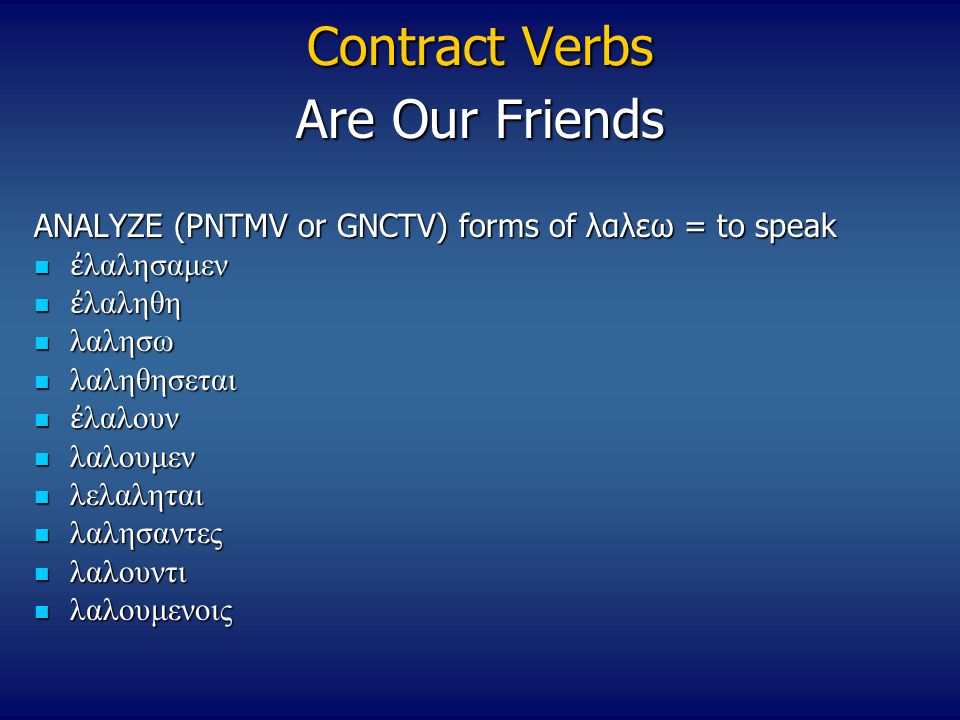 Contract Verbs ANALYZE (PNTMV or GNCTV) forms of λαλεω = to speak ἐ λαλησαμεν ἐ λαλησαμεν ἐ λαληθη ἐ λαληθη λαλησω λαλησω λαληθησεται λαληθησεται ἐ λαλουν ἐ λαλουν λαλουμεν λαλουμεν λελαληται λελαληται λαλησαντες λαλησαντες λαλουντι λαλουντι λαλουμενοις λαλουμενοις Are Our Friends