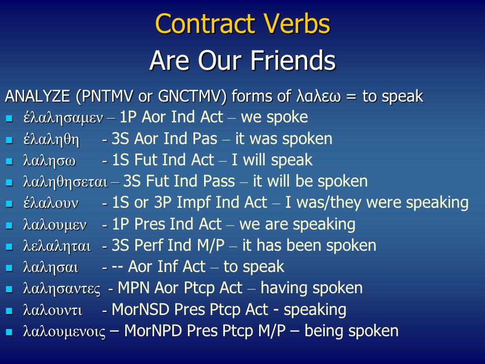 Contract Verbs ANALYZE (PNTMV or GNCTMV) forms of λαλεω = to speak ἐ λαλησαμεν – ἐ λαλησαμεν – 1P Aor Ind Act – we spoke ἐ λαληθη- ἐ λαληθη- 3S Aor Ind Pas – it was spoken λαλησω- λαλησω- 1S Fut Ind Act – I will speak λαληθησεται – λαληθησεται – 3S Fut Ind Pass – it will be spoken ἐ λαλουν- ἐ λαλουν- 1S or 3P Impf Ind Act – I was/they were speaking λαλουμεν- λαλουμεν- 1P Pres Ind Act – we are speaking λελαληται- λελαληται- 3S Perf Ind M/P – it has been spoken λαλησαι- λαλησαι- -- Aor Inf Act – to speak λαλησαντες - λαλησαντες - MPN Aor Ptcp Act – having spoken λαλουντι- λαλουντι- MorNSD Pres Ptcp Act - speaking λαλουμενοις – λαλουμενοις – MorNPD Pres Ptcp M/P – being spoken Are Our Friends