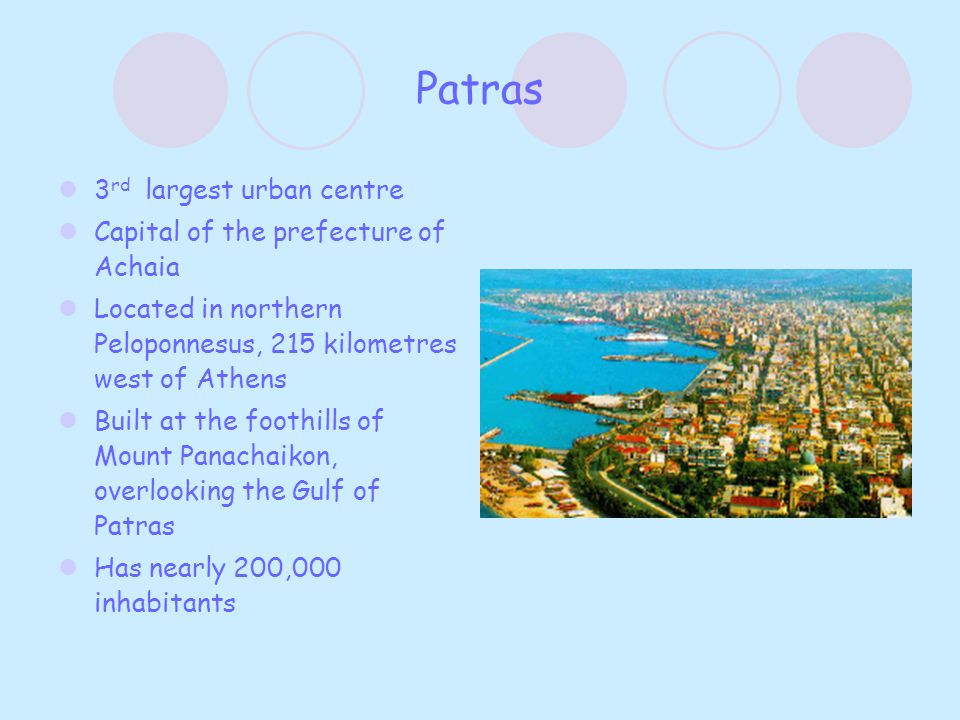 Patras 3 rd largest urban centre Capital of the prefecture of Achaia Located in northern Peloponnesus, 215 kilometres west of Athens Built at the foothills of Mount Panachaikon, overlooking the Gulf of Patras Has nearly 200,000 inhabitants