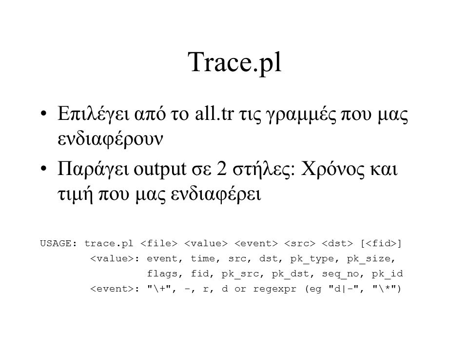 Trace.pl Επιλέγει από το all.tr τις γραμμές που μας ενδιαφέρουν Παράγει output σε 2 στήλες: Χρόνος και τιμή που μας ενδιαφέρει USAGE: trace.pl [ ] : event, time, src, dst, pk_type, pk_size, flags, fid, pk_src, pk_dst, seq_no, pk_id : \+ , -, r, d or regexpr (eg d|- , \* )