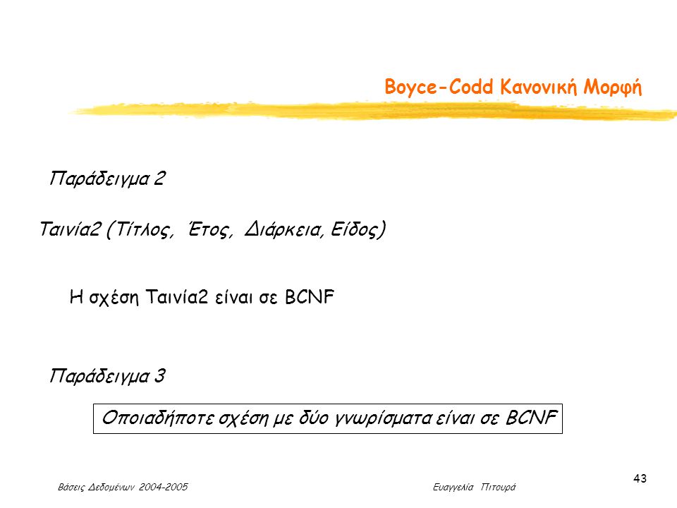 Βάσεις Δεδομένων Ευαγγελία Πιτουρά 43 Boyce-Codd Κανονική Μορφή Παράδειγμα 2 Ταινία2 (Τίτλος, Έτος, Διάρκεια, Είδος) Η σχέση Ταινία2 είναι σε BCNF Παράδειγμα 3 Οποιαδήποτε σχέση με δύο γνωρίσματα είναι σε BCNF