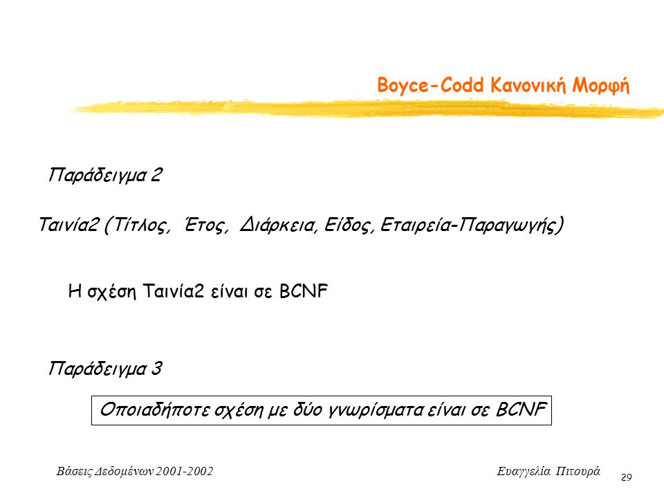 Βάσεις Δεδομένων Ευαγγελία Πιτουρά 29 Boyce-Codd Κανονική Μορφή Παράδειγμα 2 Ταινία2 (Τίτλος, Έτος, Διάρκεια, Είδος, Εταιρεία-Παραγωγής) Η σχέση Ταινία2 είναι σε BCNF Παράδειγμα 3 Οποιαδήποτε σχέση με δύο γνωρίσματα είναι σε BCNF