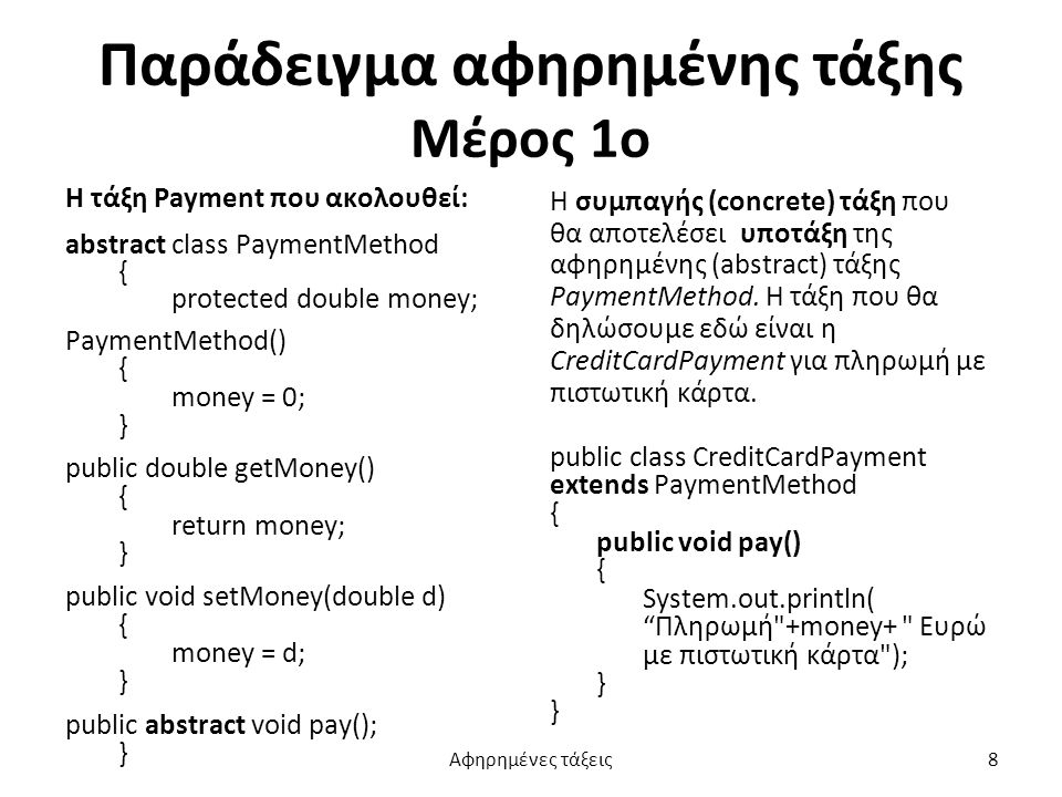 Παράδειγμα αφηρημένης τάξης Μέρος 1ο Η τάξη Payment που ακολουθεί: abstract class PaymentMethod { protected double money; PaymentMethod() { money = 0; } public double getMoney() { return money; } public void setMoney(double d) { money = d; } public abstract void pay(); } Η συμπαγής (concrete) τάξη που θα αποτελέσει υποτάξη της αφηρημένης (abstract) τάξης PaymentMethod.