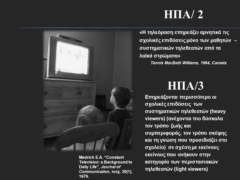 ΗΠΑ/ 2 «Η τηλεόραση επηρεάζει αρνητικά τις σχολικές επιδόσεις μόνο των μαθητών – συστηματικών τηλεθεατών από τα λαϊκά στρώματα» Tannis MacBeth Williams, 1964, Canada ΗΠΑ/3 Επηρεάζονται περισσότερο οι σχολικές επιδόσεις των συστηματικών τηλεθεατών (heavy viewers) (ανέχονται πιο δύσκολα τον τρόπο ζωής και συμπεριφοράς, τον τρόπο σκέψης και τη γνώση που προσιδιάζει στο σχολείο) σε σχέση με εκείνους εκείνους που ανήκουν στην κατηγορία των περιστασιακών τηλεθεατών (light viewers) Medrich E.A.
