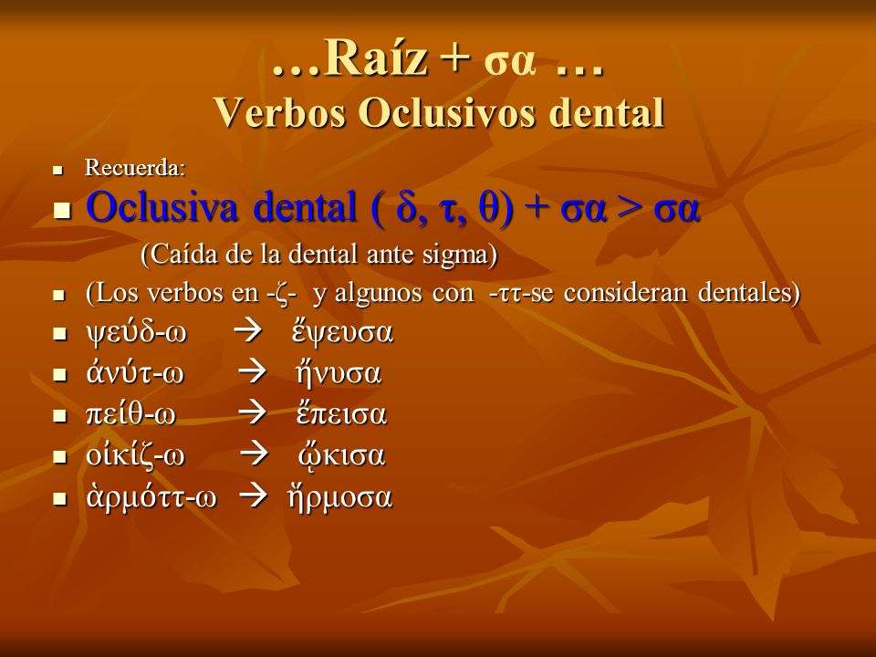 …Raíz + … Verbos Oclusivos dental …Raíz + σα … Verbos Oclusivos dental Recuerda: Recuerda: Oclusiva dental ( δ, τ, θ) + σα > σα (Caída de la dental ante sigma) Oclusiva dental ( δ, τ, θ) + σα > σα (Caída de la dental ante sigma) (Los verbos en -ζ- y algunos con -ττ-se consideran dentales) (Los verbos en -ζ- y algunos con -ττ-se consideran dentales) ψε δ-ω ψευσα ψε δ-ω ψευσα ν τ-ω νυσα ν τ-ω νυσα πε θ-ω πεισα πε θ-ω πεισα ο κ ζ-ω κισα ο κ ζ-ω κισα ρμ ττ-ω ρμοσα ρμ ττ-ω ρμοσα