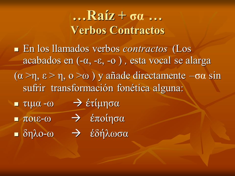 …Raíz + … Verbos Contractos …Raíz + σα … Verbos Contractos En los llamados verbos contractos (Los acabados en (-α, -ε, -ο ), esta vocal se alarga En los llamados verbos contractos (Los acabados en (-α, -ε, -ο ), esta vocal se alarga (α >η, ε > η, ο >ω ) y añade directamente – sin sufrir transformación fonética alguna: (α >η, ε > η, ο >ω ) y añade directamente –σα sin sufrir transformación fonética alguna: τιμα -ω τ μησα τιμα -ω τ μησα ποιε-ω πο ησα ποιε-ω πο ησα δηλο-ω δ λωσα δηλο-ω δ λωσα