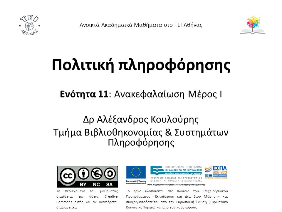 Πολιτική πληροφόρησης Ενότητα 11: Ανακεφαλαίωση Μέρος Ι Δρ Αλέξανδρος Κουλούρης Τμήμα Βιβλιοθηκονομίας & Συστημάτων Πληροφόρησης Ανοικτά Ακαδημαϊκά Μαθήματα στο ΤΕΙ Αθήνας Το περιεχόμενο του μαθήματος διατίθεται με άδεια Creative Commons εκτός και αν αναφέρεται διαφορετικά Το έργο υλοποιείται στο πλαίσιο του Επιχειρησιακού Προγράμματος «Εκπαίδευση και Δια Βίου Μάθηση» και συγχρηματοδοτείται από την Ευρωπαϊκή Ένωση (Ευρωπαϊκό Κοινωνικό Ταμείο) και από εθνικούς πόρους.