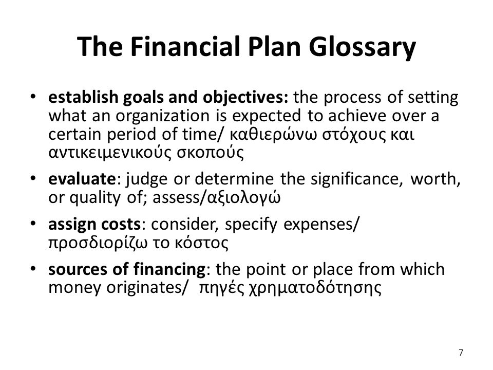 The Financial Plan Glossary establish goals and objectives: the process of setting what an organization is expected to achieve over a certain period of time/ καθιερώνω στόχους και αντικειμενικούς σκοπούς evaluate: judge or determine the significance, worth, or quality of; assess/αξιολογώ assign costs: consider, specify expenses/ προσδιορίζω το κόστος sources of financing: the point or place from which money originates/ πηγές χρηματοδότησης 7