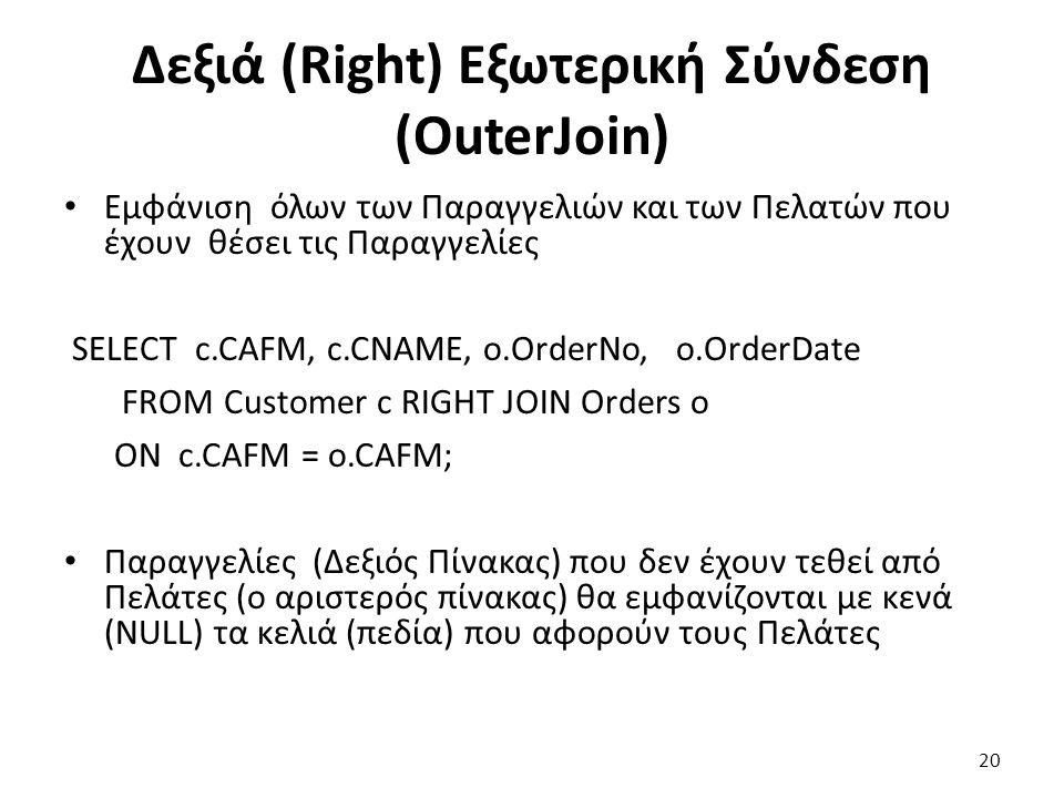 Δεξιά (Right) Εξωτερική Σύνδεση (OuterJoin) Εμφάνιση όλων των Παραγγελιών και των Πελατών που έχουν θέσει τις Παραγγελίες SELECT c.CAFM, c.CNAME, ο.OrderNo, o.OrderDate FROM Customer c RIGHT JOIN Orders o ON c.CAFM = o.CAFM; Παραγγελίες (Δεξιός Πίνακας) που δεν έχουν τεθεί από Πελάτες (ο αριστερός πίνακας) θα εμφανίζονται με κενά (NULL) τα κελιά (πεδία) που αφορούν τους Πελάτες 20