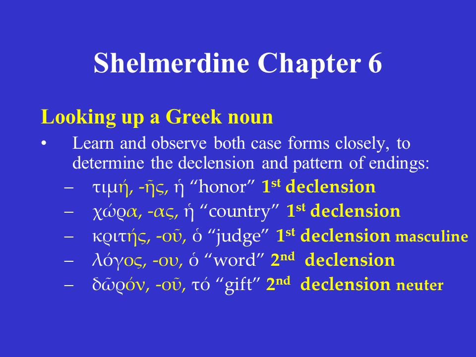 Shelmerdine Chapter 6 Looking up a Greek noun Learn and observe both case forms closely, to determine the declension and pattern of endings: –τιμή, -ῆς, ἡ honor 1 st declension –χώρα, -ας, ἡ country 1 st declension –κριτής, -οῦ, ὁ judge 1 st declension masculine –λόγος, -ου, ὁ word 2 nd declension –δῶρόν, -οῦ, τό gift 2 nd declension neuter