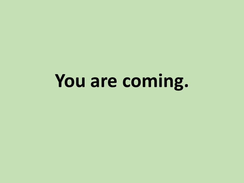 You are coming.