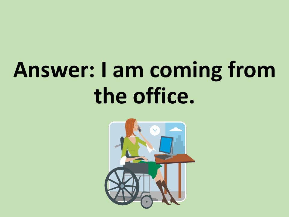Answer: I am coming from the office.