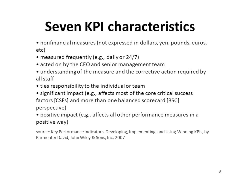 Seven KPI characteristics 8 nonfinancial measures (not expressed in dollars, yen, pounds, euros, etc) measured frequently (e.g., daily or 24/7) acted on by the CEO and senior management team understanding of the measure and the corrective action required by all staff ties responsibility to the individual or team significant impact (e.g., affects most of the core critical success factors [CSFs] and more than one balanced scorecard [BSC] perspective) positive impact (e.g., affects all other performance measures in a positive way) source: Key Performance Indicators.
