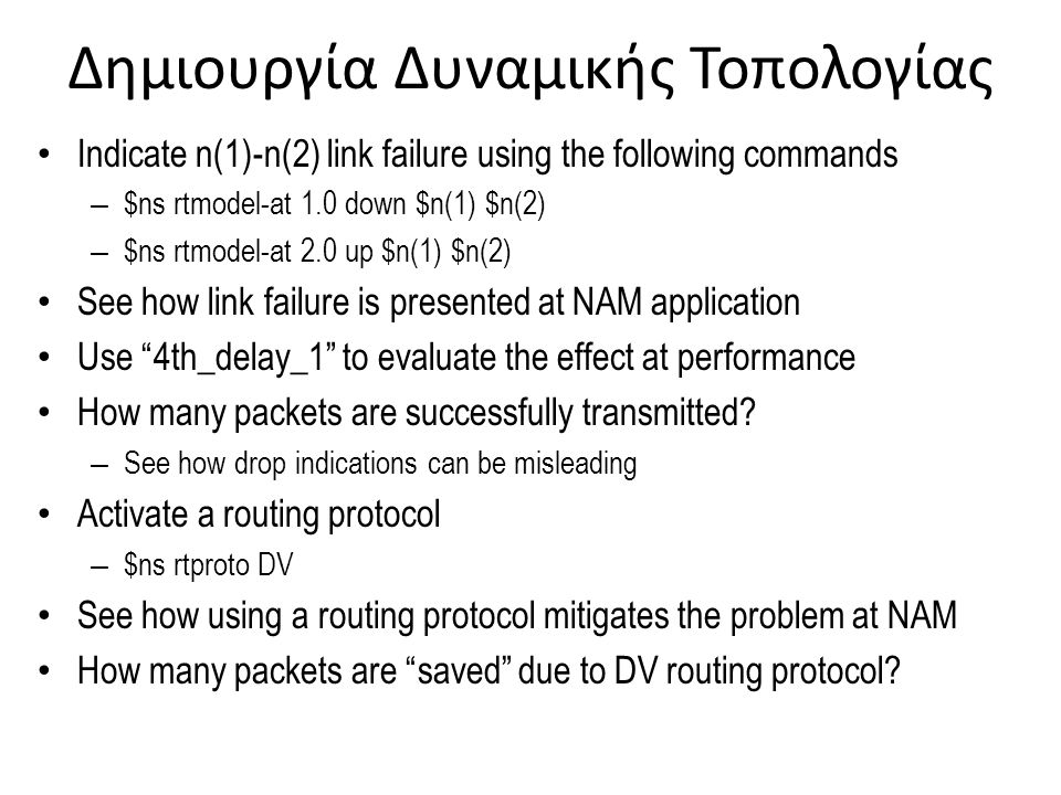 Δημιουργία Δυναμικής Τοπολογίας Indicate n(1)-n(2) link failure using the following commands – $ns rtmodel-at 1.0 down $n(1) $n(2) – $ns rtmodel-at 2.0 up $n(1) $n(2) See how link failure is presented at NAM application Use 4th_delay_1 to evaluate the effect at performance How many packets are successfully transmitted.