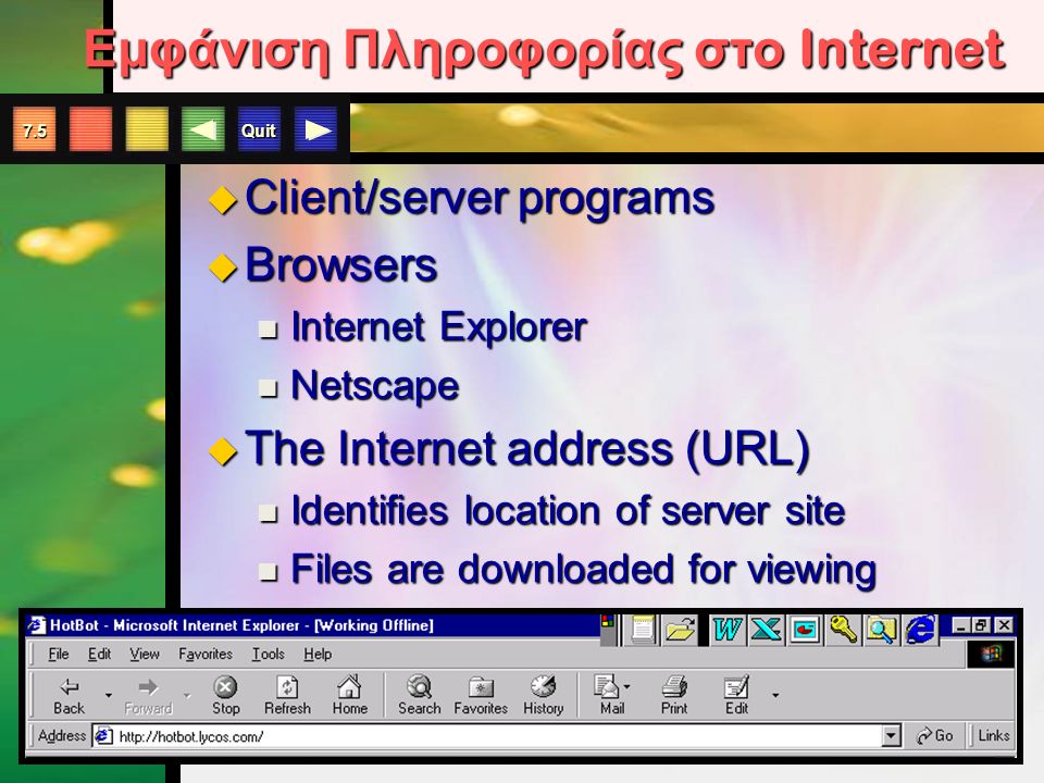 Quit 7.5 Εμφάνιση Πληροφορίας στο Internet  Client/server programs  Browsers Internet Explorer Internet Explorer Netscape Netscape  The Internet address (URL) Identifies location of server site Identifies location of server site Files are downloaded for viewing Files are downloaded for viewing