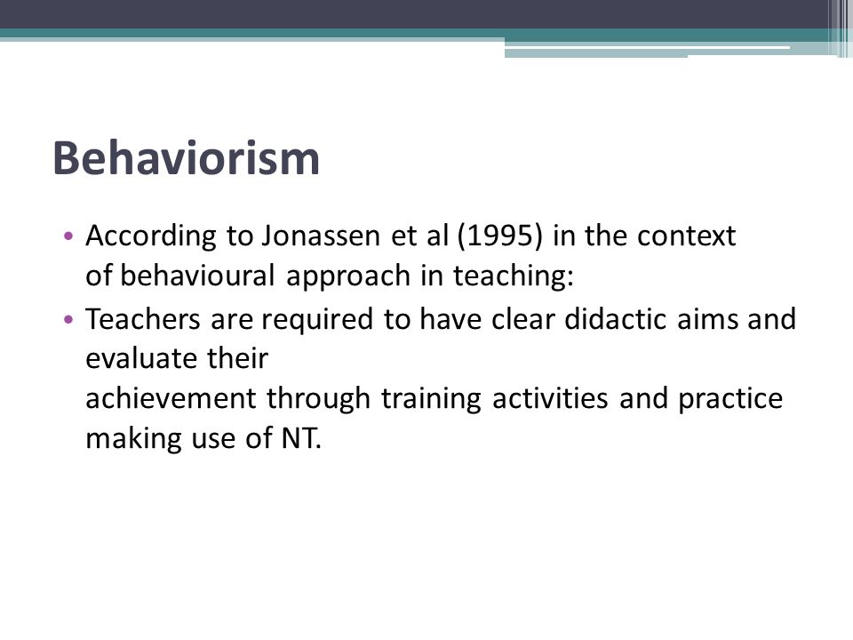 Behaviorism According to Jonassen et al (1995) in the context of behavioural approach in teaching: Teachers are required to have clear didactic aims and evaluate their achievement through training activities and practice making use of NT.