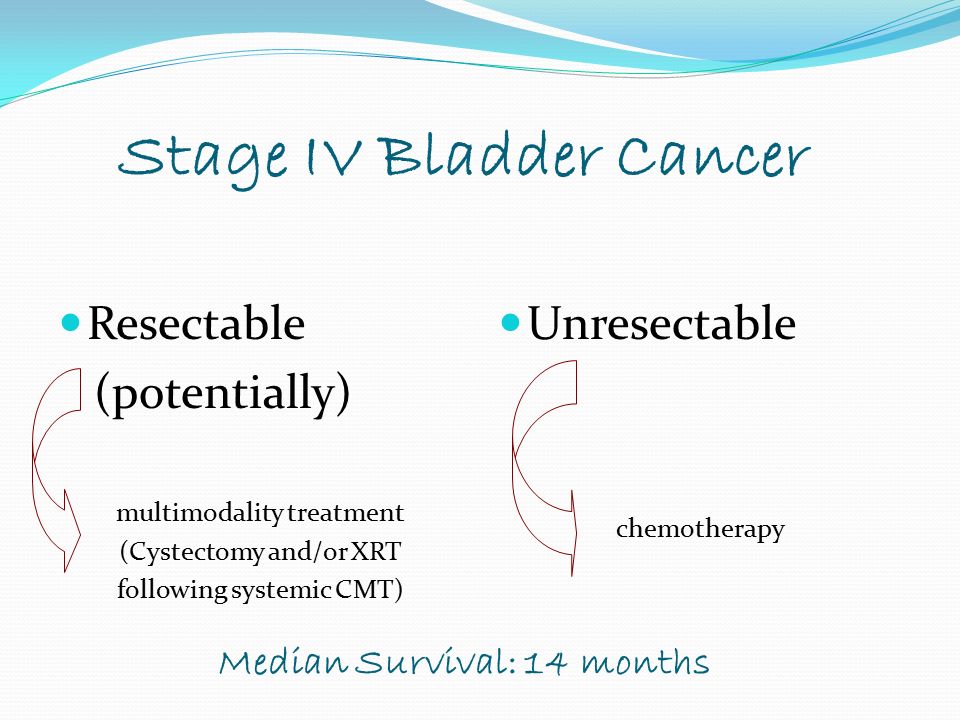 Stage IV Bladder Cancer Resectable (potentially) multimodality treatment (Cystectomy and/or XRT following systemic CMT) Unresectable chemotherapy Median Survival: 14 months