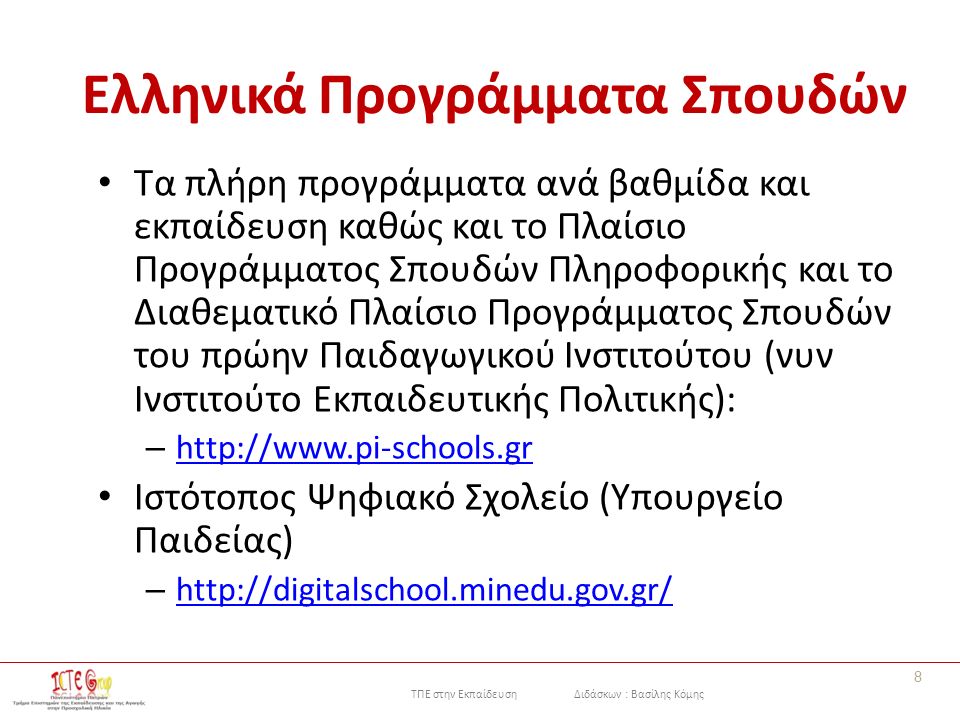 ΤΠΕ στην Εκπαίδευση Διδάσκων : Βασίλης Κόμης Ελληνικά Προγράμματα Σπουδών Τα πλήρη προγράμματα ανά βαθμίδα και εκπαίδευση καθώς και το Πλαίσιο Προγράμματος Σπουδών Πληροφορικής και το Διαθεματικό Πλαίσιο Προγράμματος Σπουδών του πρώην Παιδαγωγικού Ινστιτούτου (νυν Ινστιτούτο Εκπαιδευτικής Πολιτικής): –     Ιστότοπος Ψηφιακό Σχολείο (Υπουργείο Παιδείας) –     8