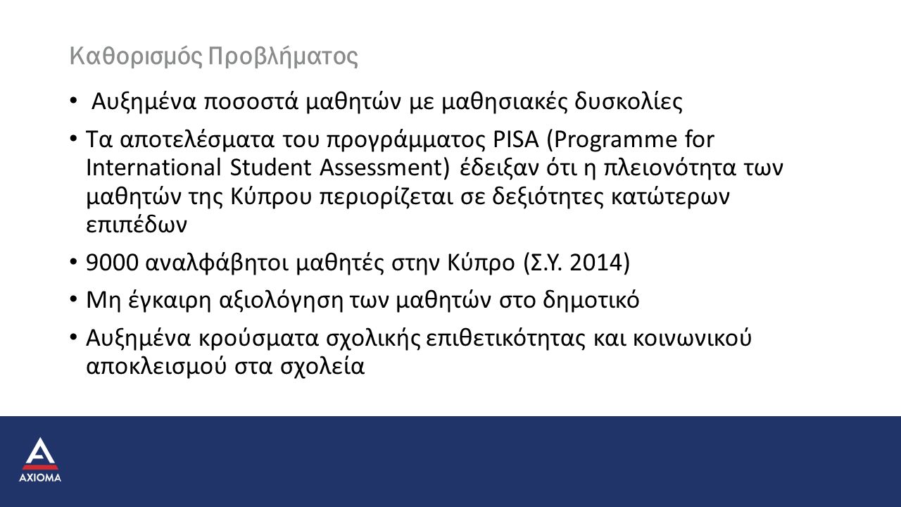 Καθορισμός Προβλήματος Αυξημένα ποσοστά μαθητών με μαθησιακές δυσκολίες Τα αποτελέσματα του προγράμματος PISA (Programme for International Student Assessment) έδειξαν ότι η πλειονότητα των μαθητών της Κύπρου περιορίζεται σε δεξιότητες κατώτερων επιπέδων 9000 αναλφάβητοι μαθητές στην Κύπρο (Σ.Υ.