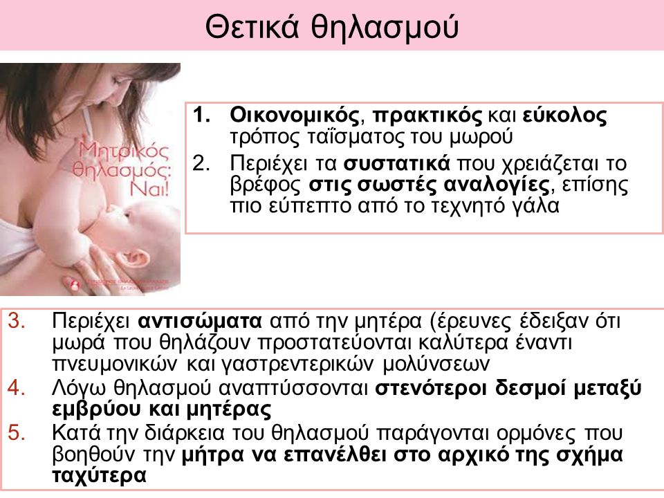 Θετικά θηλασμού 3.Περιέχει αντισώματα από την μητέρα (έρευνες έδειξαν ότι μωρά που θηλάζουν προστατεύονται καλύτερα έναντι πνευμονικών και γαστρεντερικών μολύνσεων 4.Λόγω θηλασμού αναπτύσσονται στενότεροι δεσμοί μεταξύ εμβρύου και μητέρας 5.Κατά την διάρκεια του θηλασμού παράγονται ορμόνες που βοηθούν την μήτρα να επανέλθει στο αρχικό της σχήμα ταχύτερα 1.Οικονομικός, πρακτικός και εύκολος τρόπος ταΐσματος του μωρού 2.Περιέχει τα συστατικά που χρειάζεται το βρέφος στις σωστές αναλογίες, επίσης πιο εύπεπτο από το τεχνητό γάλα