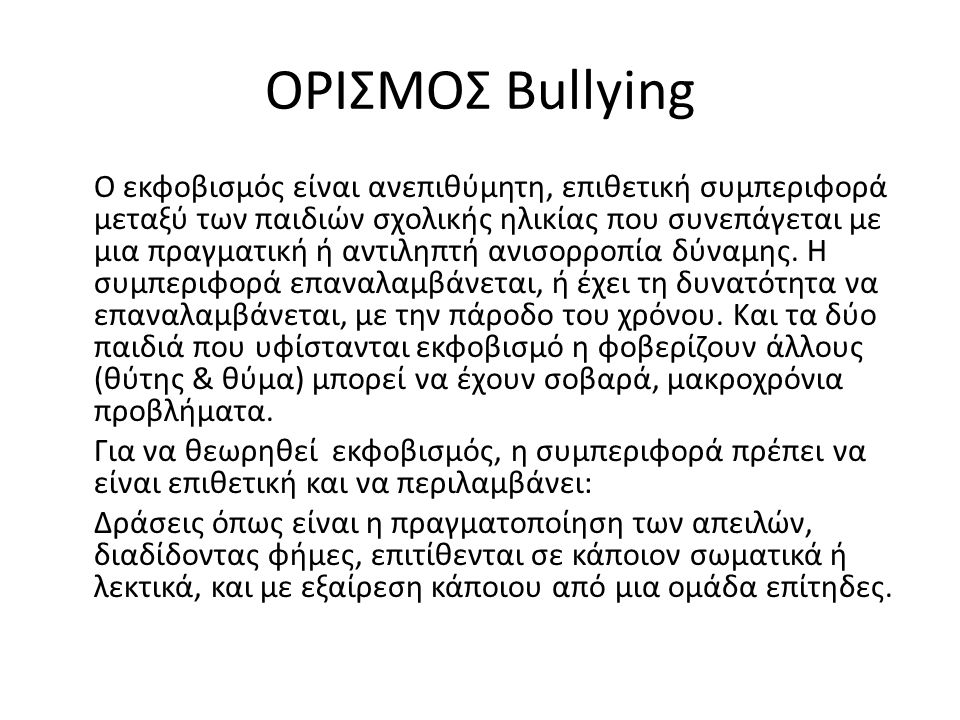 ΟΡΙΣΜΟΣ Bullying Ο εκφοβισμός είναι ανεπιθύμητη, επιθετική συμπεριφορά μεταξύ των παιδιών σχολικής ηλικίας που συνεπάγεται με μια πραγματική ή αντιληπτή ανισορροπία δύναμης.