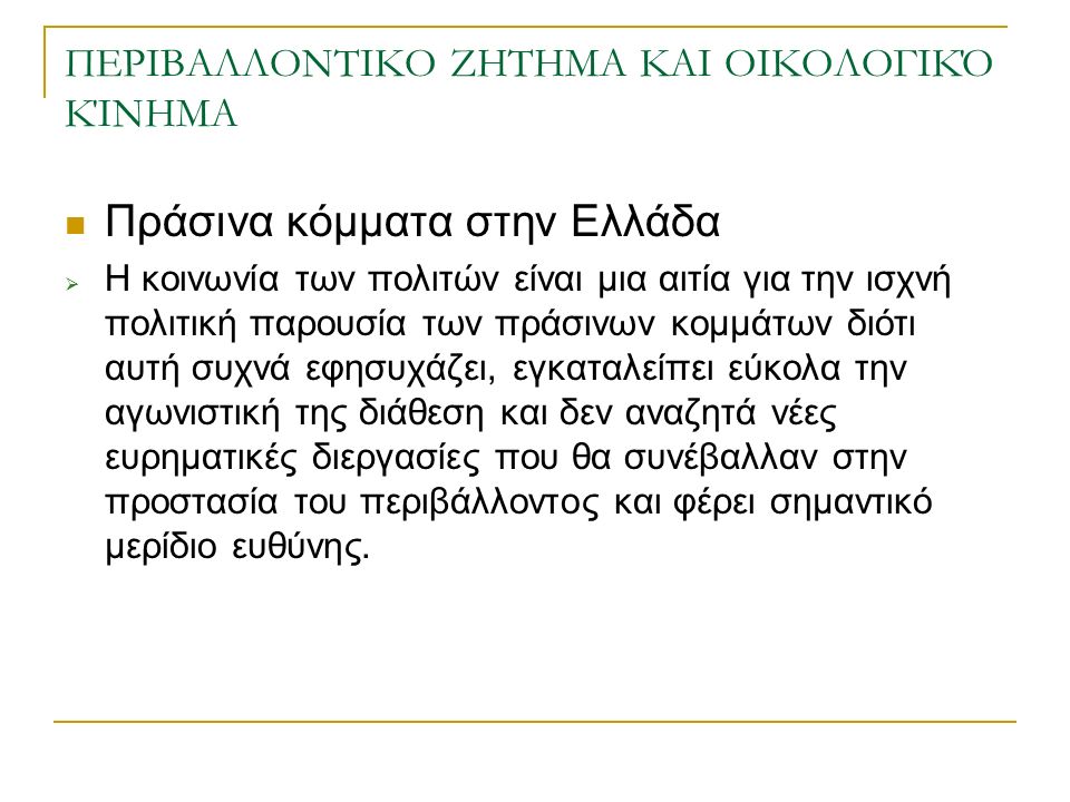 ΠΕΡΙΒΑΛΛΟΝΤΙΚΟ ΖΗΤΗΜΑ ΚΑΙ ΟΙΚΟΛΟΓΙΚΌ ΚΊΝΗΜΑ Πράσινα κόμματα στην Ελλάδα  Η κοινωνία των πολιτών είναι μια αιτία για την ισχνή πολιτική παρουσία των πράσινων κομμάτων διότι αυτή συχνά εφησυχάζει, εγκαταλείπει εύκολα την αγωνιστική της διάθεση και δεν αναζητά νέες ευρηματικές διεργασίες που θα συνέβαλλαν στην προστασία του περιβάλλοντος και φέρει σημαντικό μερίδιο ευθύνης.