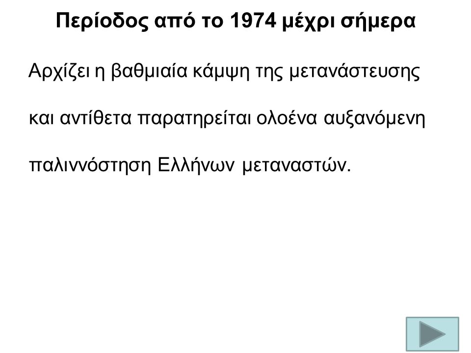 Περίοδος από το 1974 μέχρι σήμερα Αρχίζει η βαθμιαία κάμψη της μετανάστευσης και αντίθετα παρατηρείται ολοένα αυξανόμενη παλιννόστηση Ελλήνων μεταναστών.