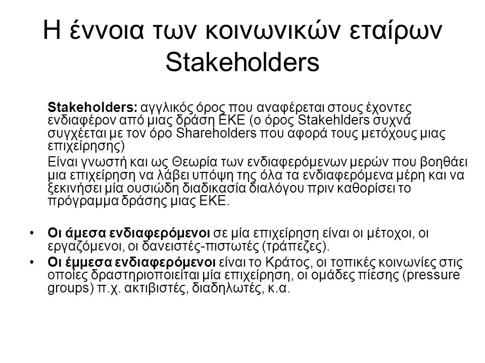 Η έννοια των κοινωνικών εταίρων Stakeholders Stakeholders: αγγλικός όρος που αναφέρεται στους έχοντες ενδιαφέρον από μιας δράση ΕΚΕ (ο όρος Stakehlders συχνά συγχέεται με τον όρο Shareholders που αφορά τους μετόχους μιας επιχείρησης) Είναι γνωστή και ως Θεωρία των ενδιαφερόµενων µερών που βοηθάει μια επιχείρηση να λάβει υπόψη της όλα τα ενδιαφερόµενα µέρη και να ξεκινήσει µία ουσιώδη διαδικασία διαλόγου πριν καθορίσει το πρόγραµµα δράσης μιας ΕΚΕ.