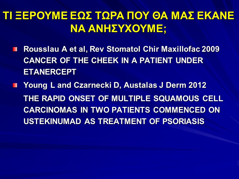 Rousslau A et al, Rev Stomatol Chir Maxillofac 2009 CANCER OF THE CHEEK IN A PATIENT UNDER ETANERCEPT Young L and Czarnecki D, Austalas J Derm 2012 THE RAPID ONSET OF MULTIPLE SQUAMOUS CELL CARCINOMAS IN TWO PATIENTS COMMENCED ON USTEKINUMAD AS TREATMENT OF PSORIASIS ΤΙ ΞΕΡΟΥΜΕ ΕΩΣ ΤΩΡΑ ΠΟΥ ΘΑ ΜΑΣ ΕΚΑΝΕ ΝΑ ΑΝΗΣΥΧΟΥΜΕ;