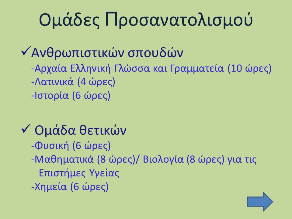 Ομάδες Π ροσανατολισμού Ανθρωπιστικών σπουδών -Αρχαία Ελληνική Γλώσσα και Γραμματεία (10 ώρες) -Λατινικά (4 ώρες) -Ιστορία (6 ώρες) Ομάδα θετικών -Φυσική (6 ώρες) -Μαθηματικά (8 ώρες)/ Βιολογία (8 ώρες) για τις Επιστήμες Υγείας -Χημεία (6 ώρες)