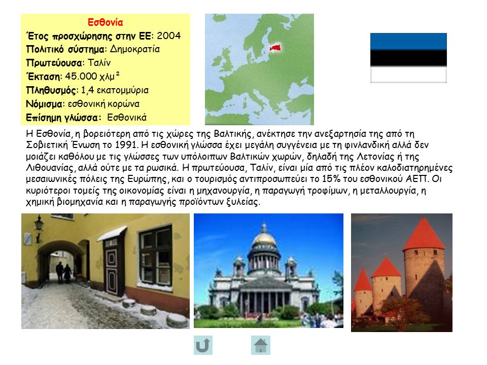 Εσθονία Έτος προσχώρησης στην ΕΕ: 2004 Πολιτικό σύστημα: Δημοκρατία Πρωτεύουσα: Ταλίν Έκταση: χλμ² Πληθυσμός: 1,4 εκατομμύρια Νόμισμα: εσθονική κορώνα Επίσημη γλώσσα: Εσθονικά Η Εσθονία, η βορειότερη από τις χώρες της Βαλτικής, ανέκτησε την ανεξαρτησία της από τη Σοβιετική Ένωση το 1991.