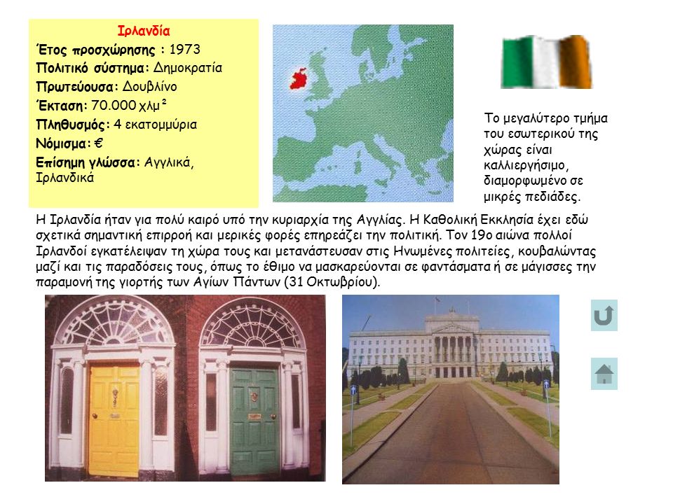 Ιρλανδία Έτος προσχώρησης : 1973 Πολιτικό σύστημα: Δημοκρατία Πρωτεύουσα: Δουβλίνο Έκταση: χλμ² Πληθυσμός: 4 εκατομμύρια Νόμισμα: € Επίσημη γλώσσα: Αγγλικά, Ιρλανδικά Το μεγαλύτερο τμήμα του εσωτερικού της χώρας είναι καλλιεργήσιμο, διαμορφωμένο σε μικρές πεδιάδες.