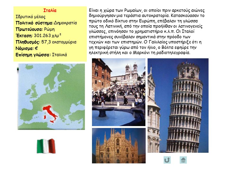 Ιταλία Ιδρυτικό μέλος Πολιτικό σύστημα:Δημοκρατία Πρωτεύουσα: Ρώμη Έκταση: χλμ² Πληθυσμός: 57,3 εκατομμύρια Νόμισμα: € Επίσημη γλώσσα: Ιταλικά Είναι η χώρα των Ρωμαίων, οι οποίοι πριν αρκετούς αιώνες δημιούργησαν μια τεράστια αυτοκρατορία.
