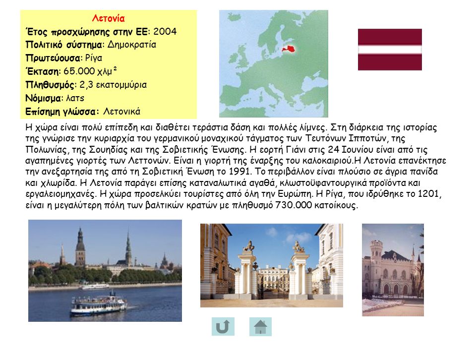 Λετονία Έτος προσχώρησης στην ΕΕ: 2004 Πολιτικό σύστημα: Δημοκρατία Πρωτεύουσα: Ρίγα Έκταση: χλμ² Πληθυσμός: 2,3 εκατομμύρια Νόμισμα: λατs Επίσημη γλώσσα: Λετονικά Η χώρα είναι πολύ επίπεδη και διαθέτει τεράστια δάση και πολλές λίμνες.