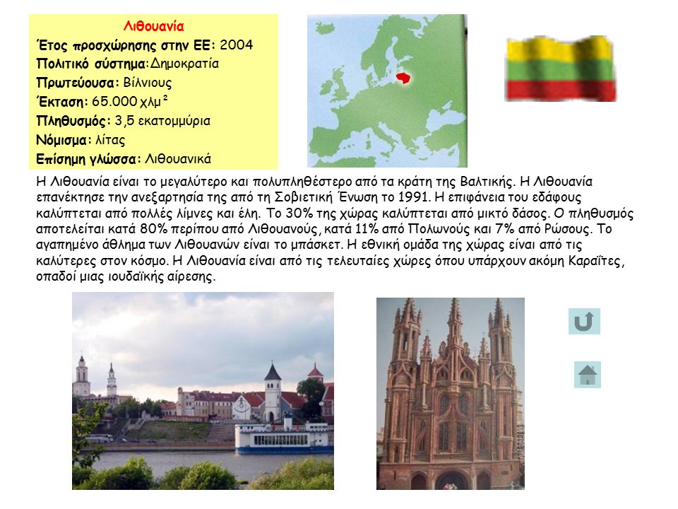 Λιθουανία Έτος προσχώρησης στην ΕΕ: 2004 Πολιτικό σύστημα:Δημοκρατία Πρωτεύουσα: Βίλνιους Έκταση: χλμ² Πληθυσμός: 3,5 εκατομμύρια Νόμισμα: λίτας Επίσημη γλώσσα: Λιθουανικά Η Λιθουανία είναι το μεγαλύτερο και πολυπληθέστερο από τα κράτη της Βαλτικής.