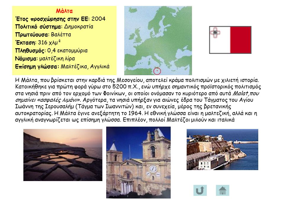 Μάλτα Έτος προσχώρησης στην ΕΕ: 2004 Πολιτικό σύστημα: Δημοκρατία Πρωτεύουσα: Βαλέττα Έκταση: 316 χλμ² Πληθυσμός: 0,4 εκατομμύρια Νόμισμα: μαλτέζικη λίρα Επίσημη γλώσσα: Μαλτέζικα, Αγγλικά Η Μάλτα, που βρίσκεται στην καρδιά της Μεσογείου, αποτελεί κράμα πολιτισμών με χιλιετή ιστορία.