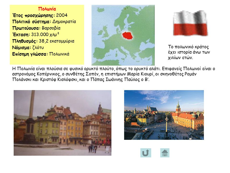 Πολωνία Έτος προσχώρησης: 2004 Πολιτικό σύστημα: Δημοκρατία Πρωτεύουσα: Βαρσοβία Έκταση: χλμ² Πληθυσμός: 38,2 εκατομμύρια Νόμισμα: ζλότυ Επίσημη γλώσσα: Πολωνικά Το πολωνικό κράτος έχει ιστορία άνω των χιλίων ετών.