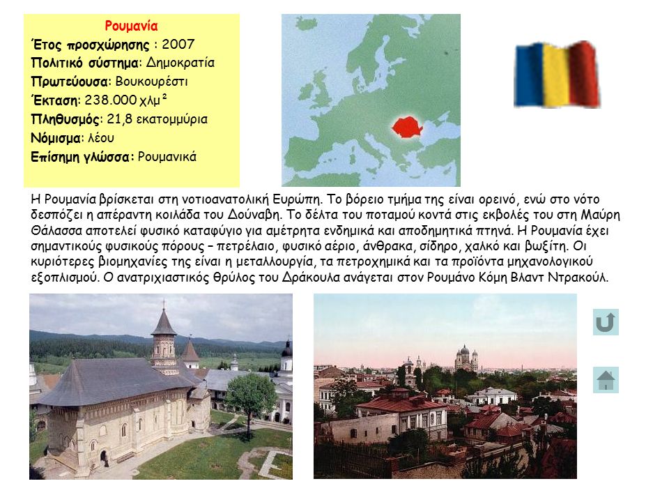 Ρουμανία Έτος προσχώρησης : 2007 Πολιτικό σύστημα: Δημοκρατία Πρωτεύουσα: Boυκουρέστι Έκταση: χλμ² Πληθυσμός: 21,8 εκατομμύρια Νόμισμα: λέου Επίσημη γλώσσα: Ρουμανικά Η Ρουμανία βρίσκεται στη νοτιοανατολική Ευρώπη.