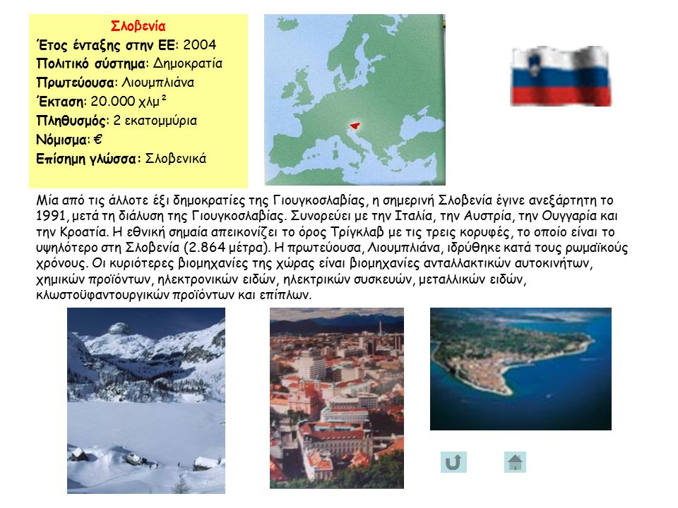 Σλοβενία Έτος ένταξης στην ΕΕ: 2004 Πολιτικό σύστημα: Δημοκρατία Πρωτεύουσα: Λιουμπλιάνα Έκταση: χλμ² Πληθυσμός: 2 εκατομμύρια Νόμισμα: € Επίσημη γλώσσα: Σλοβενικά Μία από τις άλλοτε έξι δημοκρατίες της Γιουγκοσλαβίας, η σημερινή Σλοβενία έγινε ανεξάρτητη το 1991, μετά τη διάλυση της Γιουγκοσλαβίας.